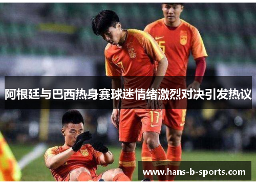 阿根廷与巴西热身赛球迷情绪激烈对决引发热议