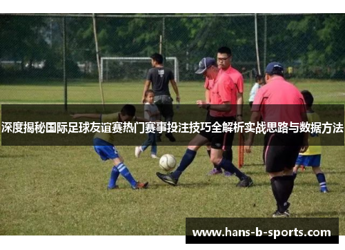深度揭秘国际足球友谊赛热门赛事投注技巧全解析实战思路与数据方法
